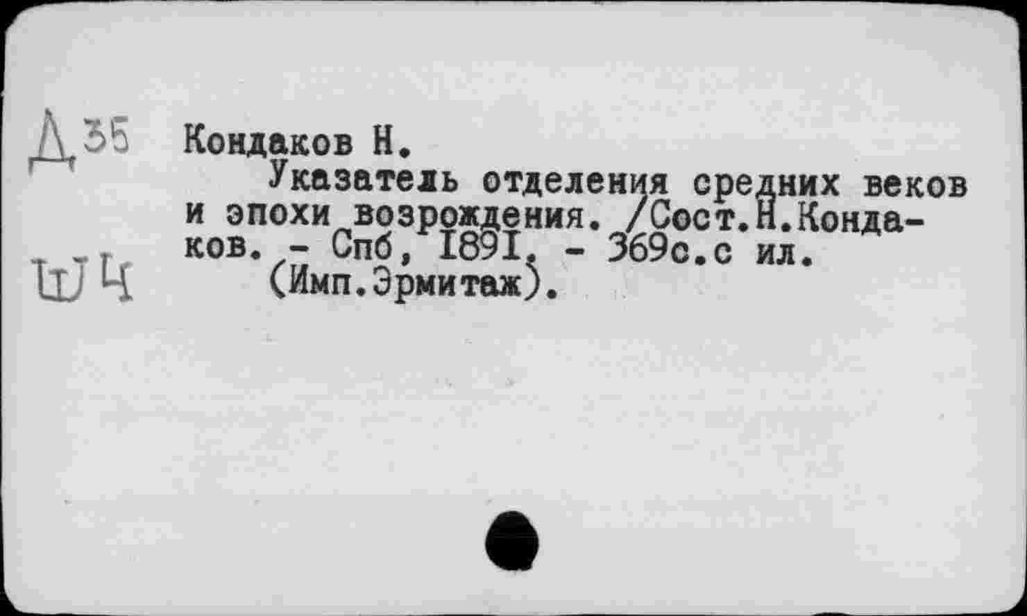 ﻿Д55
шч
Кондаков Н.
Указатель отделения средних веков и эпохи возрождения. /СоеТ.Н.Кондаков. - Спб, 1891. - 369с.с ил.
(Имп.Эрмитаж).
- 369с.с ил